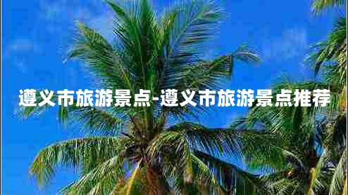 遵义市旅游景点-遵义市旅游景点推荐