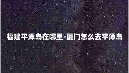 福建平潭岛在哪里-厦门怎么去平潭岛