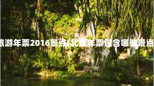 北京旅游年票2016景点(北京年票包含哪些景点景区)