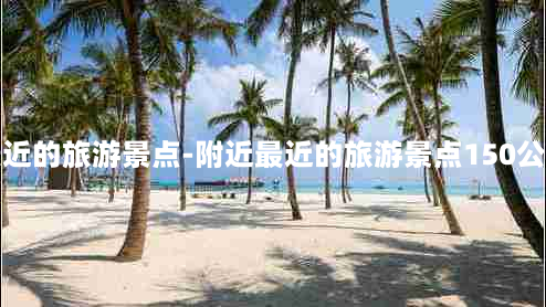 附近最近的旅游景点-附近最近的旅游景点150公里以内