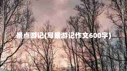 景点游记(写景游记作文600字)