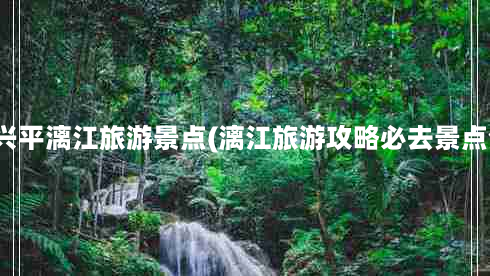 桂林兴平漓江旅游景点(漓江旅游攻略必去景点介绍)