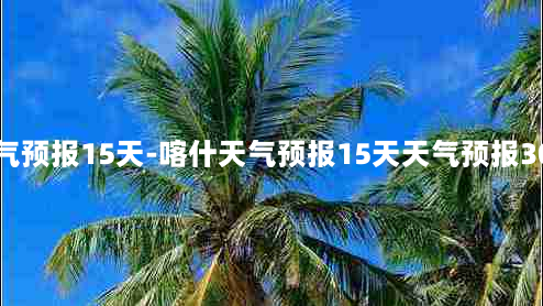 喀什天气预报15天-喀什天气预报15天天气预报30天准确