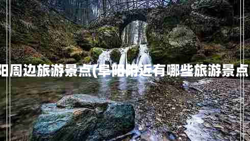 阜阳周边旅游景点(阜阳附近有哪些旅游景点呀)