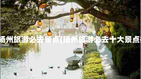 江苏杨州旅游必去景点(扬州旅游必去十大景点推荐)