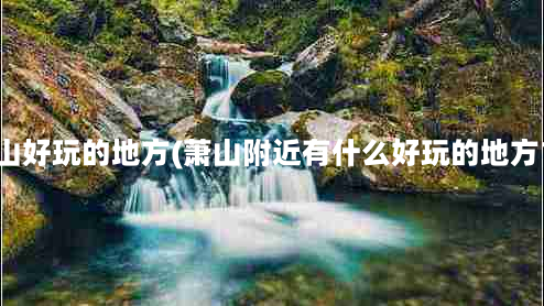 萧山好玩的地方(萧山附近有什么好玩的地方？)