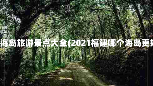 福建海岛旅游景点大全(2021福建哪个海岛更好玩)