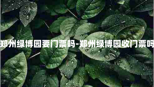 郑州绿博园要门票吗-郑州绿博园收门票吗