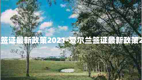 爱尔兰签证最新政策2021-爱尔兰签证最新政策2021年