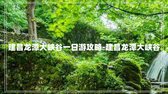 建昌龙潭大峡谷一日游攻略-建昌龙潭大峡谷