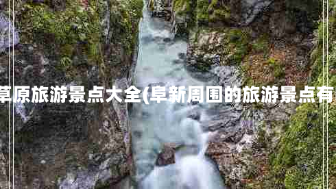 阜新草原旅游景点大全(阜新周围的旅游景点有哪些)