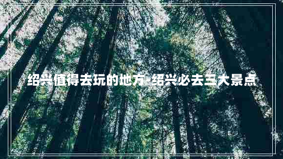 绍兴值得去玩的地方-绍兴必去三大景点