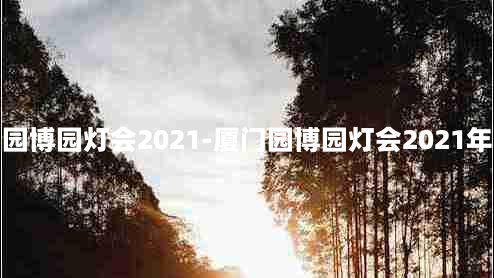 厦门园博园灯会2021-厦门园博园灯会2021年展会