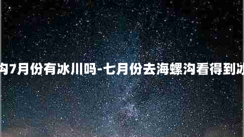 海螺沟7月份有冰川吗-七月份去海螺沟看得到冰川吗