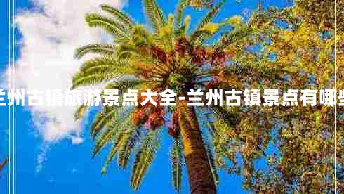 兰州古镇旅游景点大全-兰州古镇景点有哪些