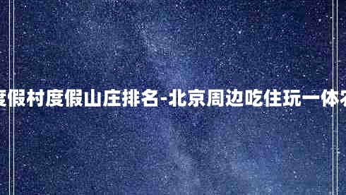 北京度假村度假山庄排名-北京周边吃住玩一体农家院