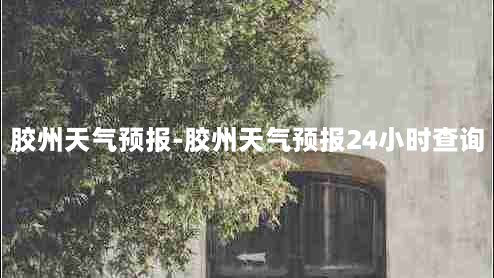 胶州天气预报-胶州天气预报24小时查询