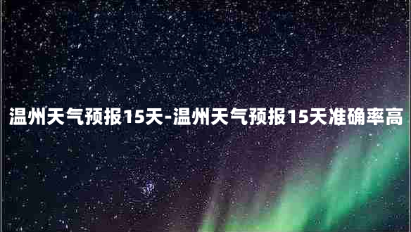 温州天气预报15天-温州天气预报15天准确率高