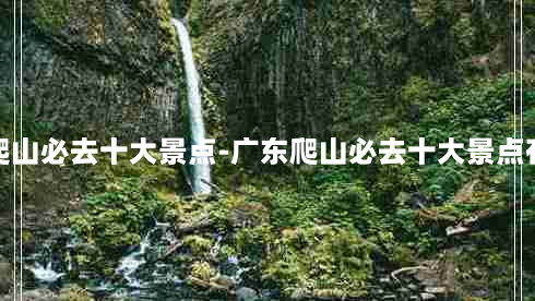 广东爬山必去十大景点-广东爬山必去十大景点有哪些