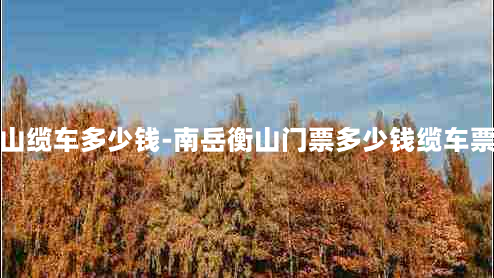 南岳衡山缆车多少钱-南岳衡山门票多少钱缆车票多少钱