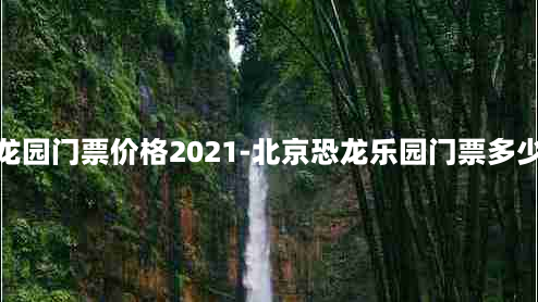 北京恐龙园门票价格2021-北京恐龙乐园门票多少钱一张