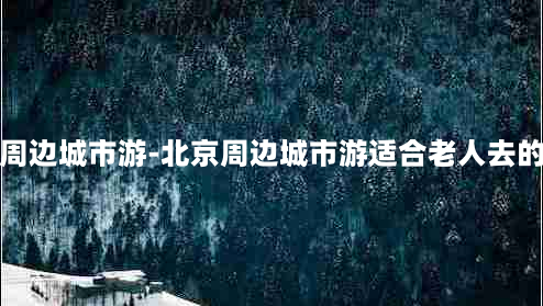 北京周边城市游-北京周边城市游适合老人去的地方