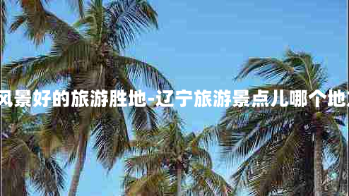 辽宁风景好的旅游胜地-辽宁旅游景点儿哪个地方好?