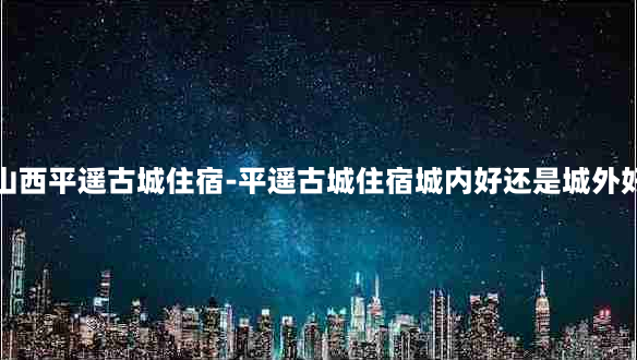 山西平遥古城住宿-平遥古城住宿城内好还是城外好