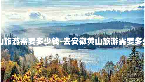 去安徽黄山旅游需要多少钱-去安徽黄山旅游需要多少钱一个月