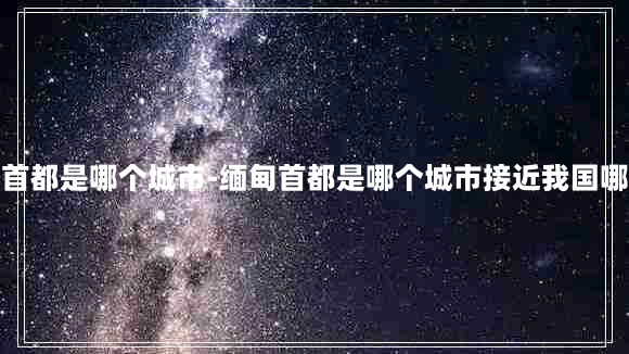 缅甸首都是哪个城市-缅甸首都是哪个城市接近我国哪个省