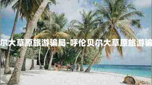 呼伦贝尔大草原旅游骗局-呼伦贝尔大草原旅游骗局案例