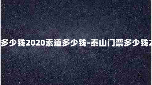 泰山门票多少钱2020索道多少钱-泰山门票多少钱2021索道