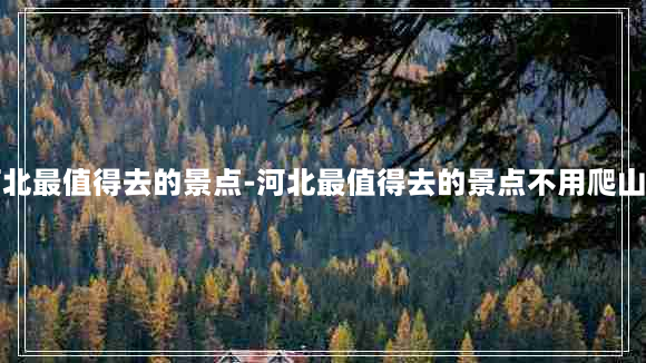 河北最值得去的景点-河北最值得去的景点不用爬山的