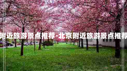 北京附近旅游景点推荐-北京附近旅游景点推荐春天