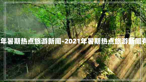 2021年暑期热点旅游新闻-2021年暑期热点旅游新闻有哪些