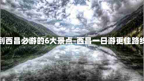 到西昌必游的6大景点-西昌一日游更佳路线