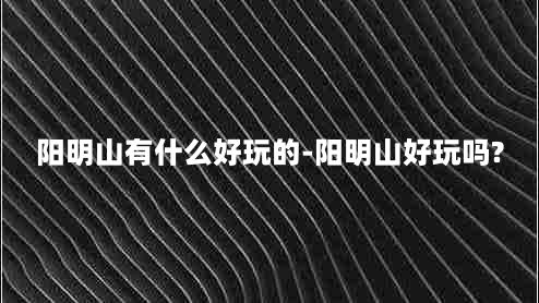 阳明山有什么好玩的-阳明山好玩吗?