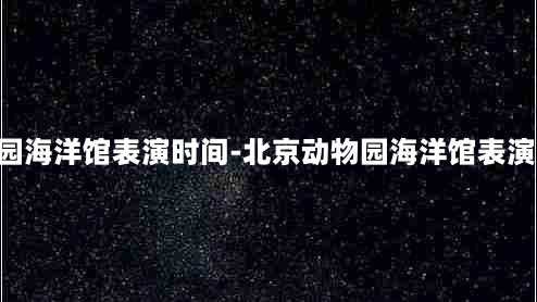 北京动物园海洋馆表演时间-北京动物园海洋馆表演时间2021