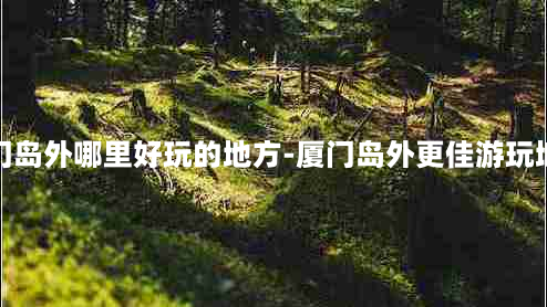 厦门岛外哪里好玩的地方-厦门岛外更佳游玩地方