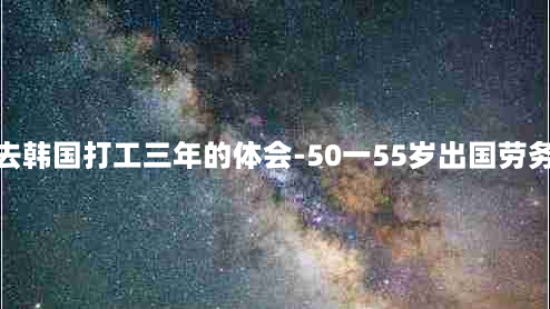 去韩国打工三年的体会-50一55岁出国劳务