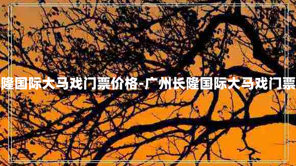 广州长隆国际大马戏门票价格-广州长隆国际大马戏门票价格表