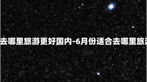 5月份去哪里旅游更好国内-6月份适合去哪里旅游国内