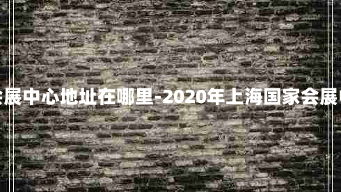 上海国家会展中心地址在哪里-2020年上海国家会展中心的地址