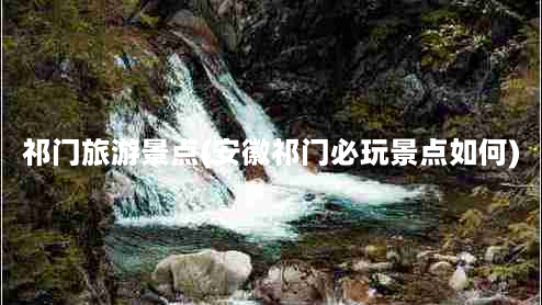 祁门旅游景点(安徽祁门必玩景点如何)