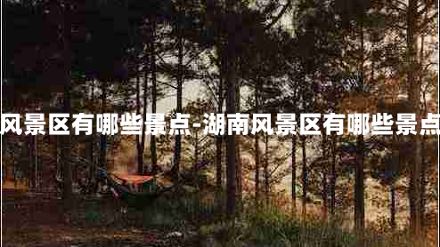 湖南风景区有哪些景点-湖南风景区有哪些景点名字