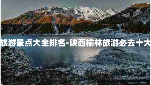 榆林旅游景点大全排名-陕西榆林旅游必去十大景点