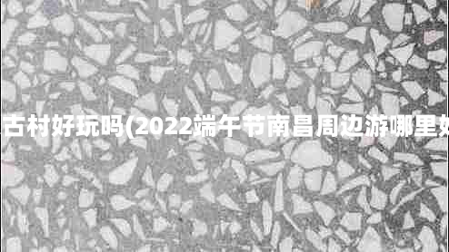 安义古村好玩吗(2022端午节南昌周边游哪里好玩)