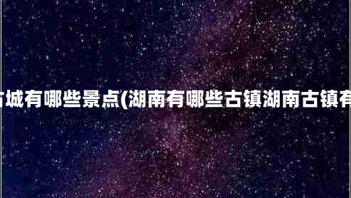 湖南古城有哪些景点(湖南有哪些古镇湖南古镇有哪些)