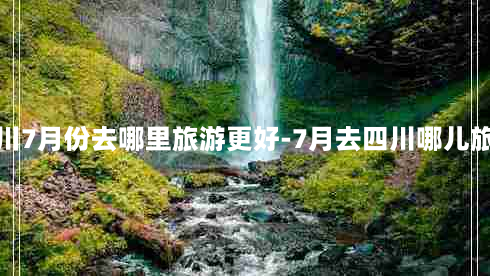 四川7月份去哪里旅游更好-7月去四川哪儿旅游