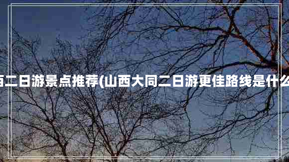 山西二日游景点推荐(山西大同二日游更佳路线是什么？)